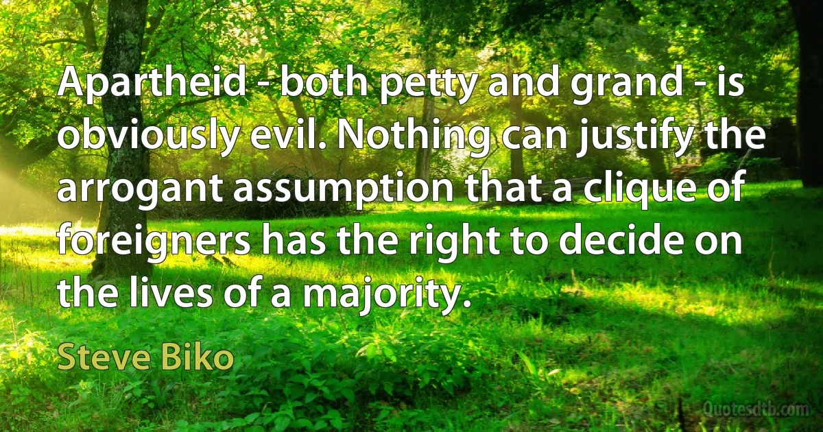 Apartheid - both petty and grand - is obviously evil. Nothing can justify the arrogant assumption that a clique of foreigners has the right to decide on the lives of a majority. (Steve Biko)