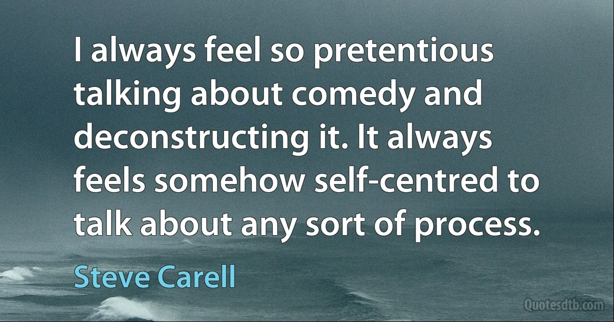 I always feel so pretentious talking about comedy and deconstructing it. It always feels somehow self-centred to talk about any sort of process. (Steve Carell)