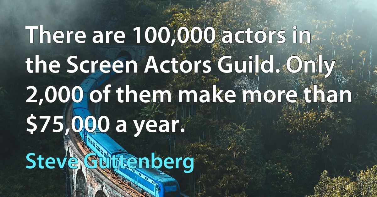 There are 100,000 actors in the Screen Actors Guild. Only 2,000 of them make more than $75,000 a year. (Steve Guttenberg)