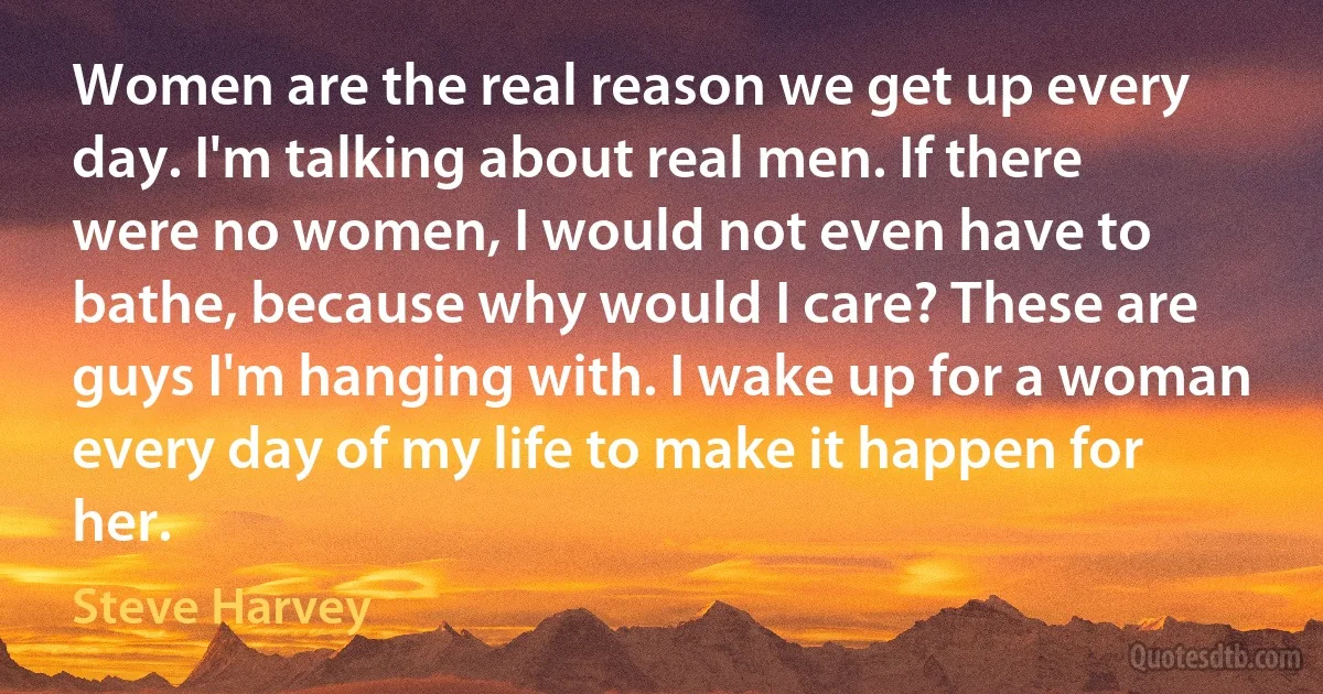 Women are the real reason we get up every day. I'm talking about real men. If there were no women, I would not even have to bathe, because why would I care? These are guys I'm hanging with. I wake up for a woman every day of my life to make it happen for her. (Steve Harvey)