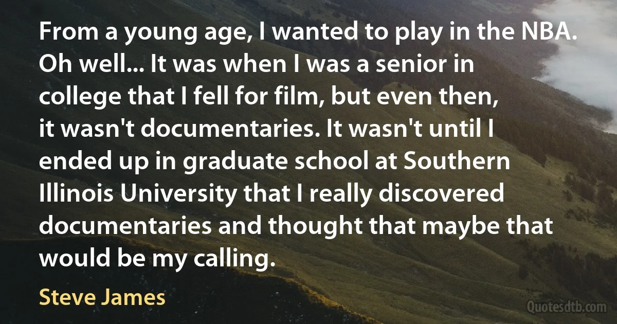 From a young age, I wanted to play in the NBA. Oh well... It was when I was a senior in college that I fell for film, but even then, it wasn't documentaries. It wasn't until I ended up in graduate school at Southern Illinois University that I really discovered documentaries and thought that maybe that would be my calling. (Steve James)