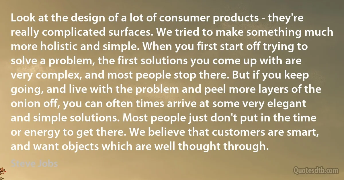 Look at the design of a lot of consumer products - they're really complicated surfaces. We tried to make something much more holistic and simple. When you first start off trying to solve a problem, the first solutions you come up with are very complex, and most people stop there. But if you keep going, and live with the problem and peel more layers of the onion off, you can often times arrive at some very elegant and simple solutions. Most people just don't put in the time or energy to get there. We believe that customers are smart, and want objects which are well thought through. (Steve Jobs)