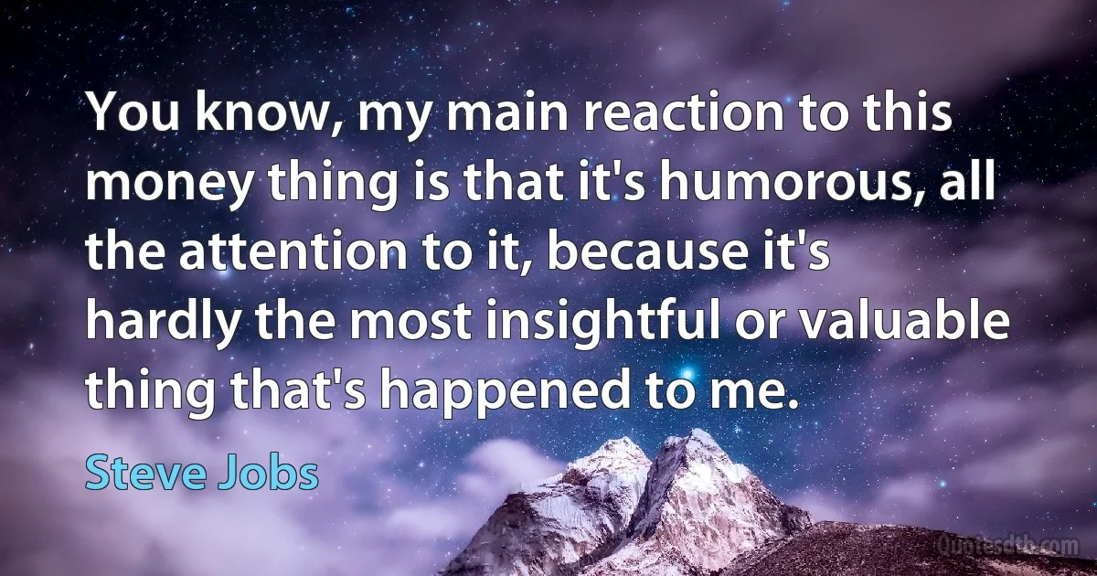 You know, my main reaction to this money thing is that it's humorous, all the attention to it, because it's hardly the most insightful or valuable thing that's happened to me. (Steve Jobs)