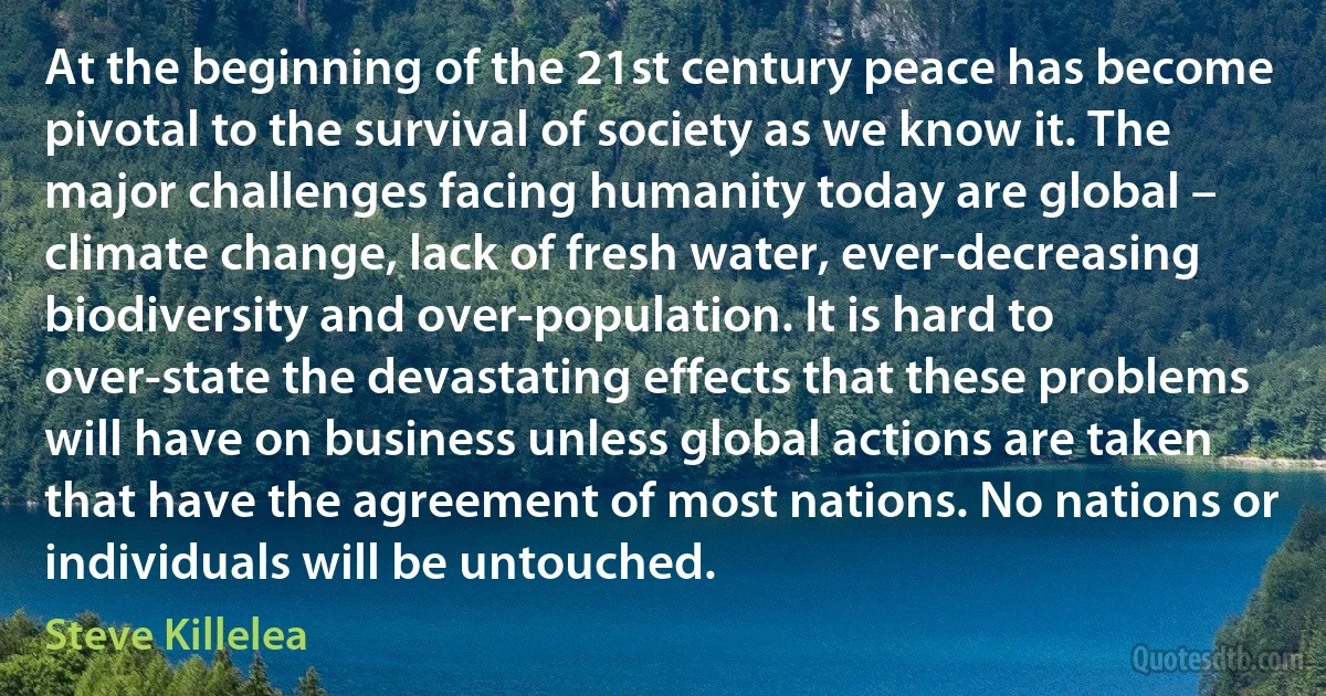 At the beginning of the 21st century peace has become pivotal to the survival of society as we know it. The major challenges facing humanity today are global – climate change, lack of fresh water, ever-decreasing biodiversity and over-population. It is hard to over-state the devastating effects that these problems will have on business unless global actions are taken that have the agreement of most nations. No nations or individuals will be untouched. (Steve Killelea)