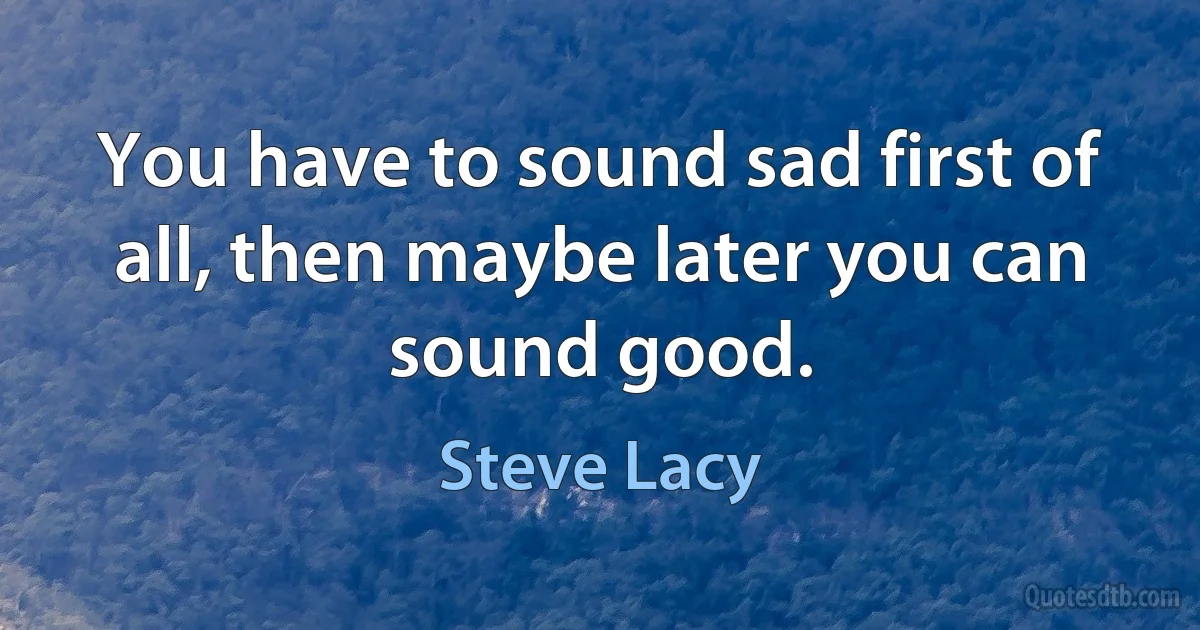 You have to sound sad first of all, then maybe later you can sound good. (Steve Lacy)