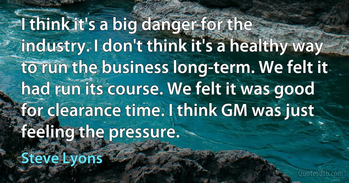 I think it's a big danger for the industry. I don't think it's a healthy way to run the business long-term. We felt it had run its course. We felt it was good for clearance time. I think GM was just feeling the pressure. (Steve Lyons)