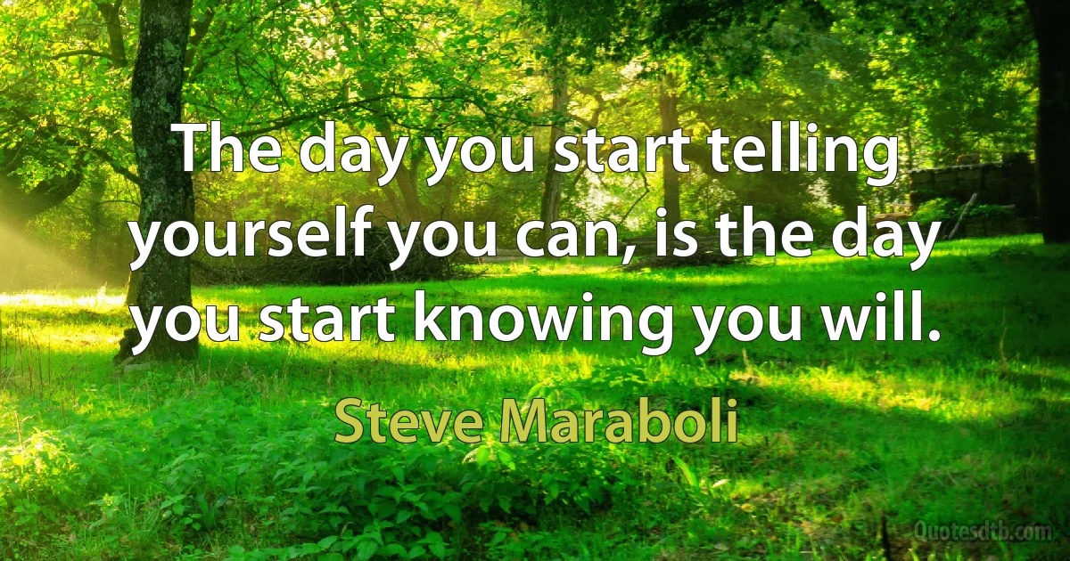 The day you start telling yourself you can, is the day you start knowing you will. (Steve Maraboli)