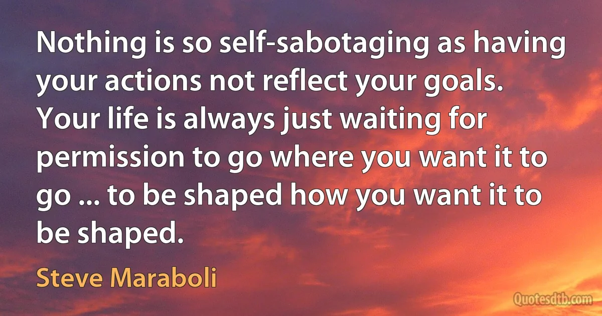 Nothing is so self-sabotaging as having your actions not reflect your goals. Your life is always just waiting for permission to go where you want it to go ... to be shaped how you want it to be shaped. (Steve Maraboli)