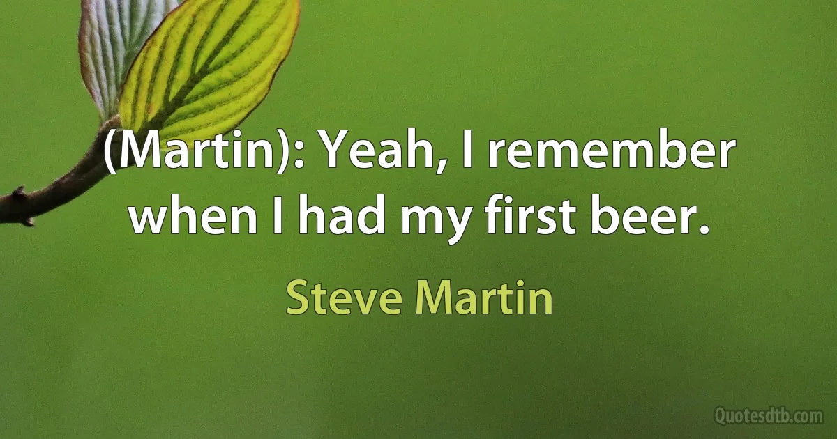 (Martin): Yeah, I remember when I had my first beer. (Steve Martin)