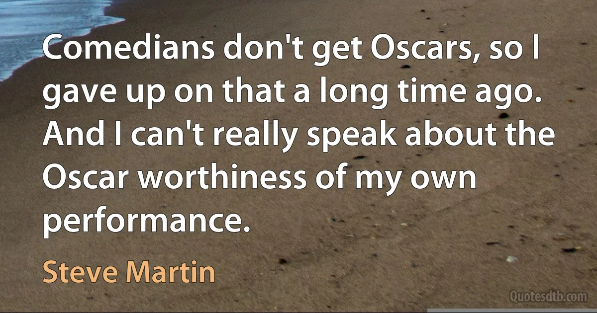 Comedians don't get Oscars, so I gave up on that a long time ago. And I can't really speak about the Oscar worthiness of my own performance. (Steve Martin)