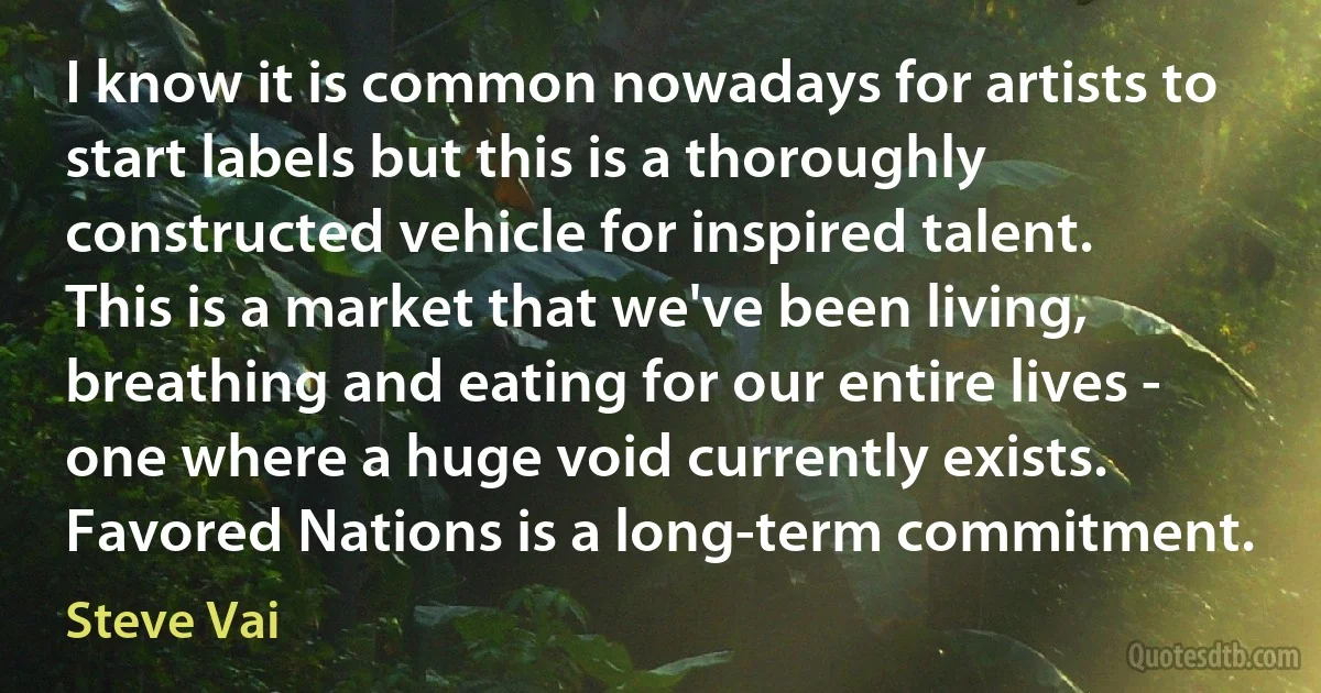 I know it is common nowadays for artists to start labels but this is a thoroughly constructed vehicle for inspired talent. This is a market that we've been living, breathing and eating for our entire lives - one where a huge void currently exists. Favored Nations is a long-term commitment. (Steve Vai)