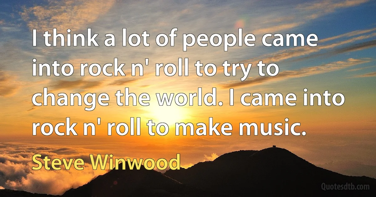 I think a lot of people came into rock n' roll to try to change the world. I came into rock n' roll to make music. (Steve Winwood)