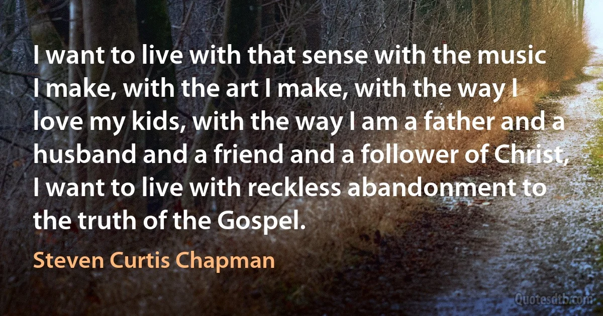 I want to live with that sense with the music I make, with the art I make, with the way I love my kids, with the way I am a father and a husband and a friend and a follower of Christ, I want to live with reckless abandonment to the truth of the Gospel. (Steven Curtis Chapman)