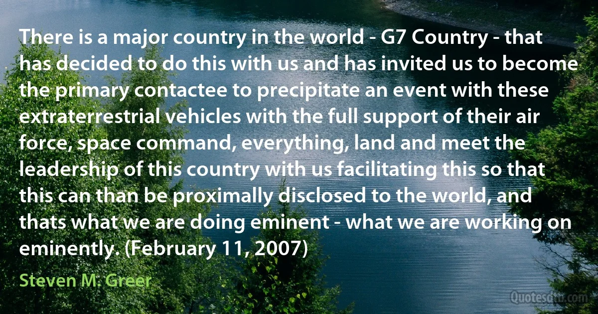 There is a major country in the world - G7 Country - that has decided to do this with us and has invited us to become the primary contactee to precipitate an event with these extraterrestrial vehicles with the full support of their air force, space command, everything, land and meet the leadership of this country with us facilitating this so that this can than be proximally disclosed to the world, and thats what we are doing eminent - what we are working on eminently. (February 11, 2007) (Steven M. Greer)