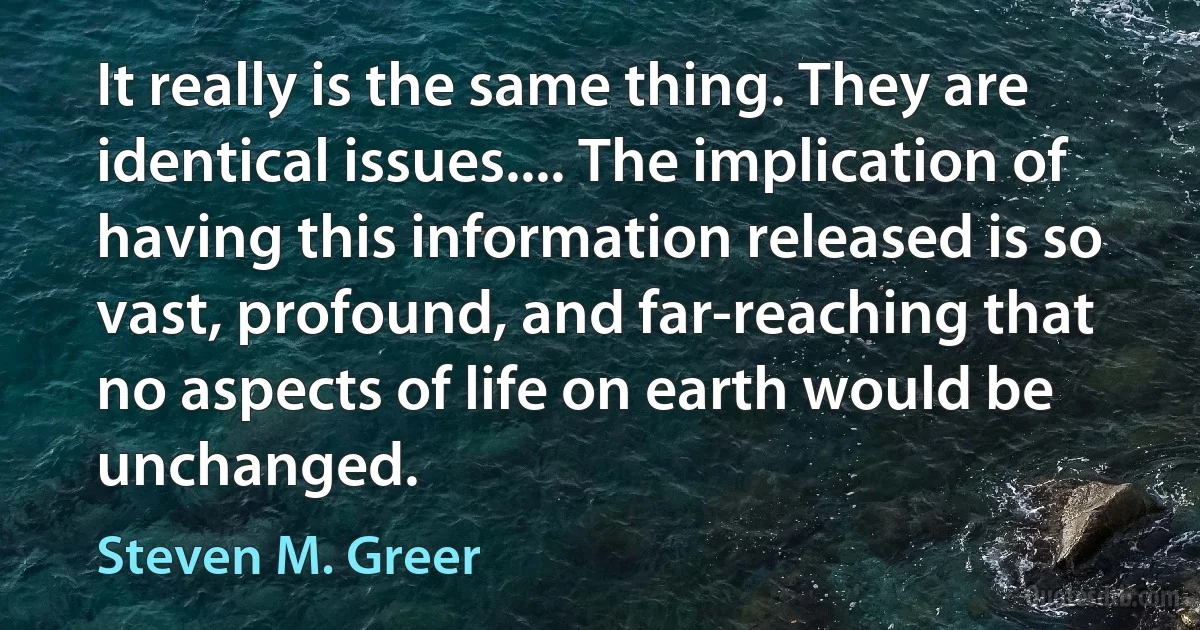 It really is the same thing. They are identical issues.... The implication of having this information released is so vast, profound, and far-reaching that no aspects of life on earth would be unchanged. (Steven M. Greer)