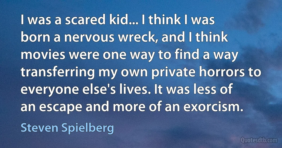 I was a scared kid... I think I was born a nervous wreck, and I think movies were one way to find a way transferring my own private horrors to everyone else's lives. It was less of an escape and more of an exorcism. (Steven Spielberg)