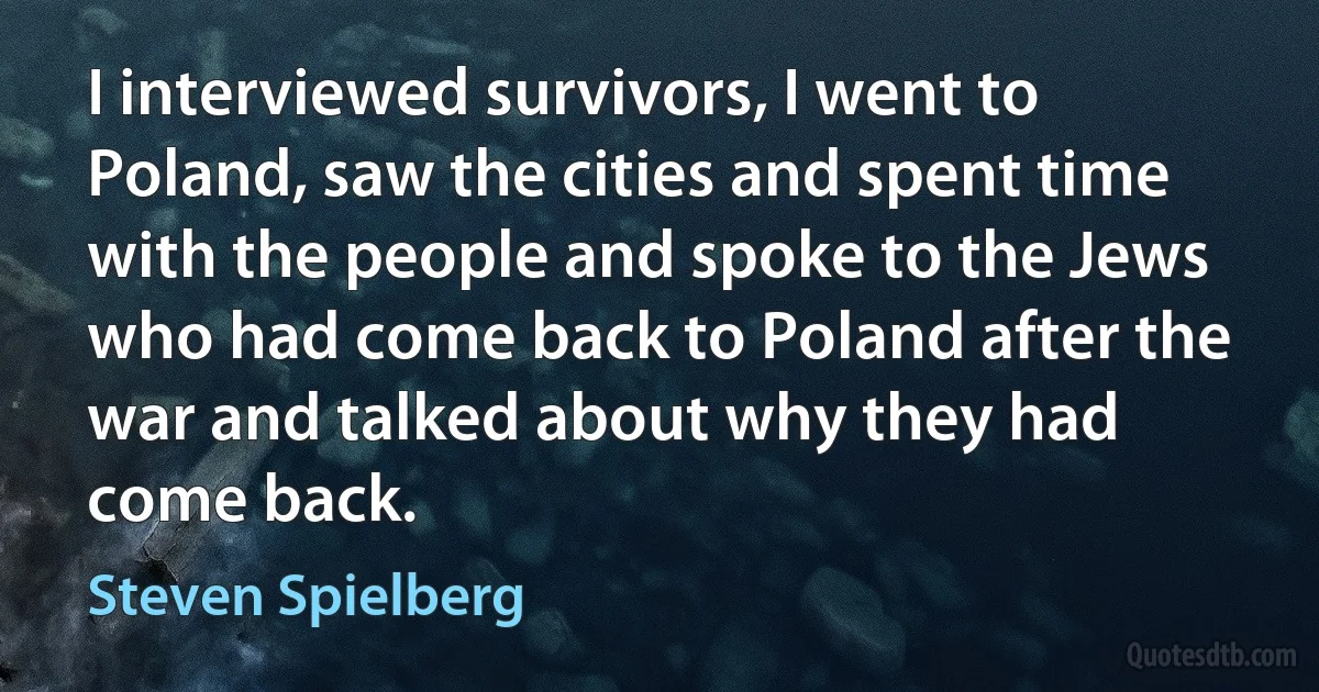 I interviewed survivors, I went to Poland, saw the cities and spent time with the people and spoke to the Jews who had come back to Poland after the war and talked about why they had come back. (Steven Spielberg)