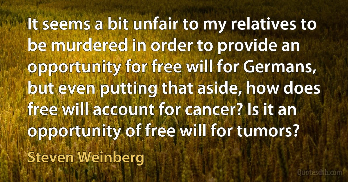 It seems a bit unfair to my relatives to be murdered in order to provide an opportunity for free will for Germans, but even putting that aside, how does free will account for cancer? Is it an opportunity of free will for tumors? (Steven Weinberg)