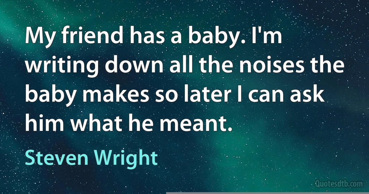 My friend has a baby. I'm writing down all the noises the baby makes so later I can ask him what he meant. (Steven Wright)