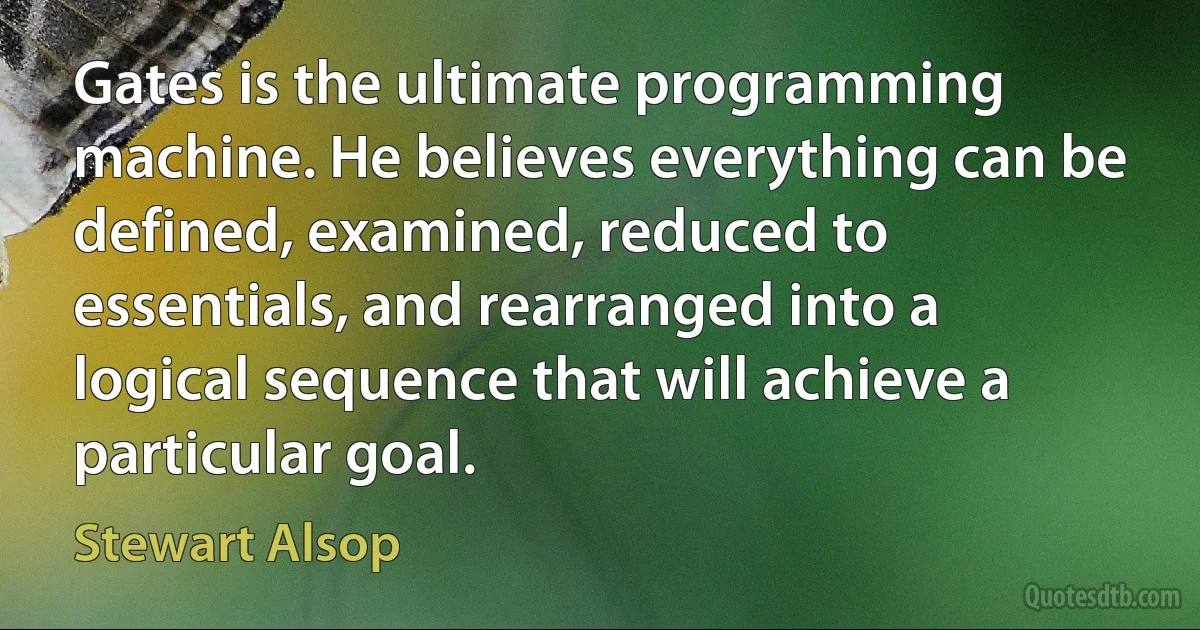 Gates is the ultimate programming machine. He believes everything can be defined, examined, reduced to essentials, and rearranged into a logical sequence that will achieve a particular goal. (Stewart Alsop)