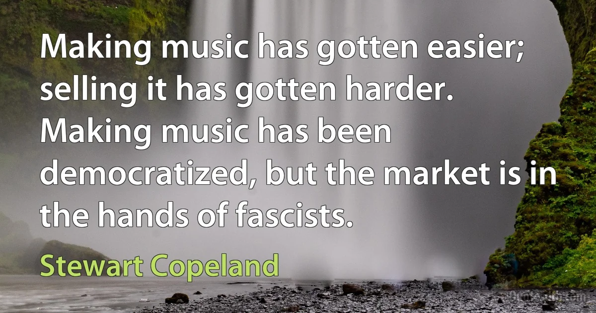 Making music has gotten easier; selling it has gotten harder. Making music has been democratized, but the market is in the hands of fascists. (Stewart Copeland)