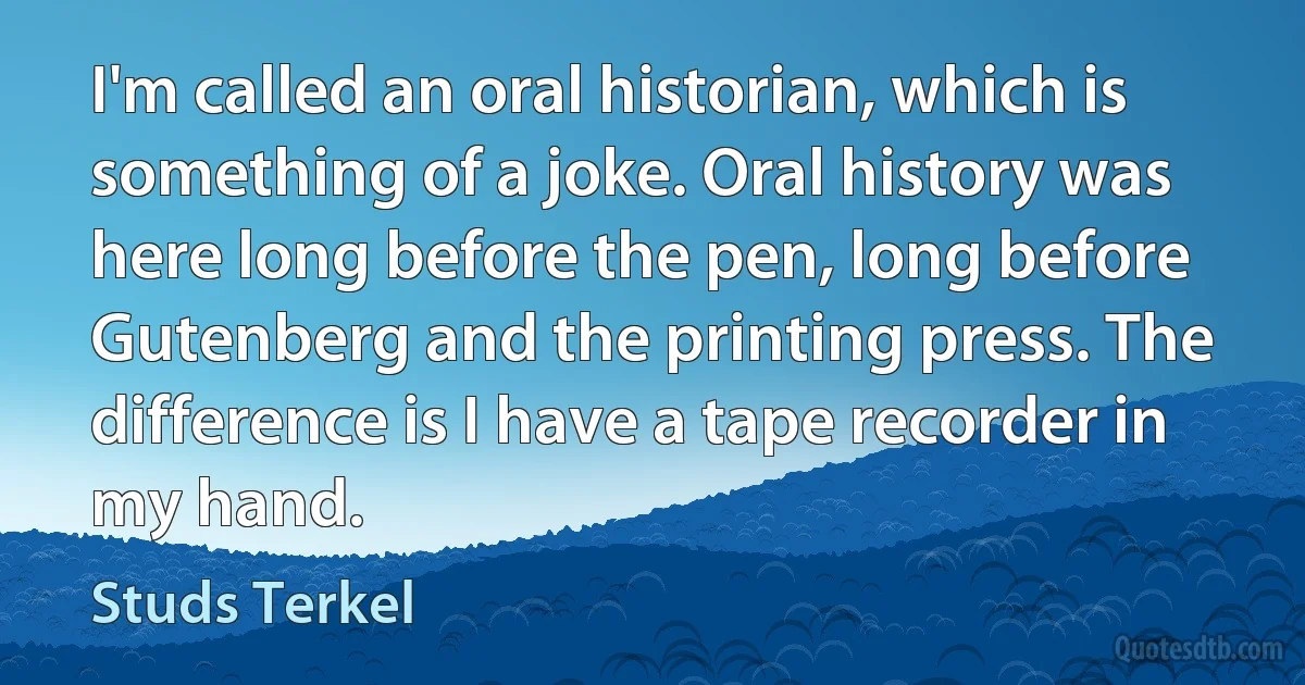 I'm called an oral historian, which is something of a joke. Oral history was here long before the pen, long before Gutenberg and the printing press. The difference is I have a tape recorder in my hand. (Studs Terkel)