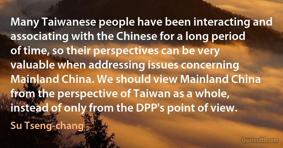 Many Taiwanese people have been interacting and associating with the Chinese for a long period of time, so their perspectives can be very valuable when addressing issues concerning Mainland China. We should view Mainland China from the perspective of Taiwan as a whole, instead of only from the DPP's point of view. (Su Tseng-chang)