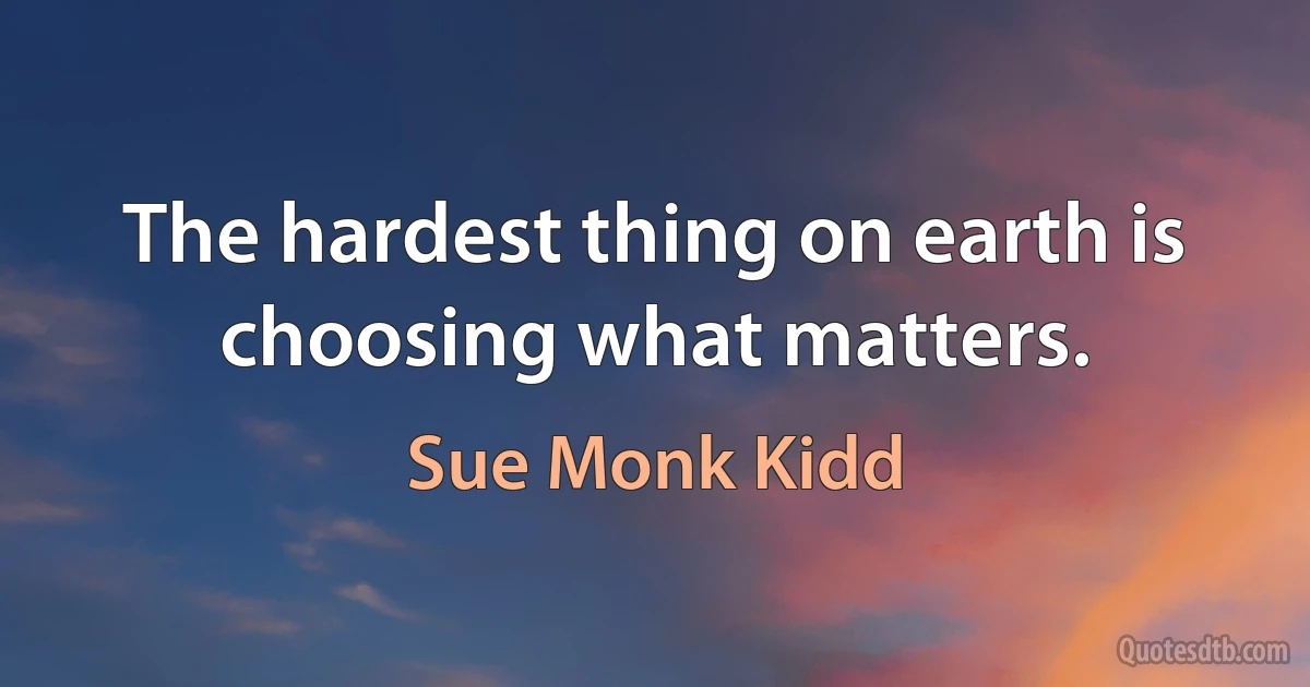 The hardest thing on earth is choosing what matters. (Sue Monk Kidd)