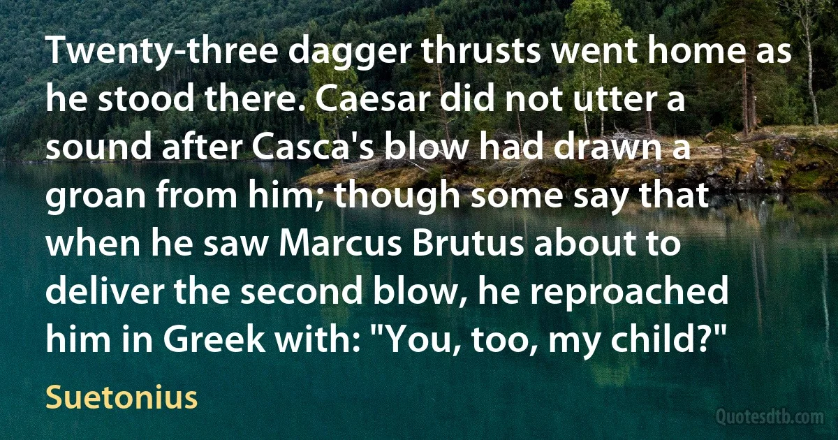 Twenty-three dagger thrusts went home as he stood there. Caesar did not utter a sound after Casca's blow had drawn a groan from him; though some say that when he saw Marcus Brutus about to deliver the second blow, he reproached him in Greek with: "You, too, my child?" (Suetonius)