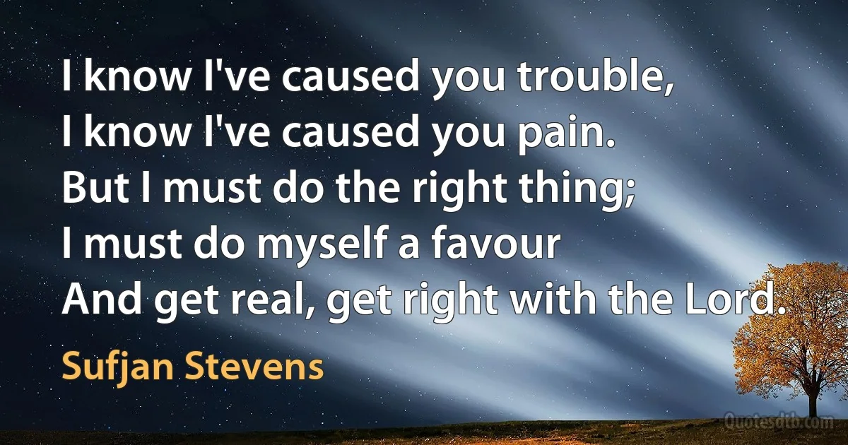 I know I've caused you trouble,
I know I've caused you pain.
But I must do the right thing;
I must do myself a favour
And get real, get right with the Lord. (Sufjan Stevens)