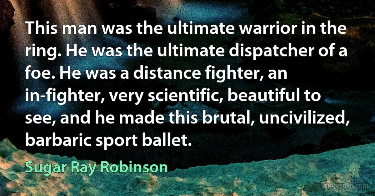 This man was the ultimate warrior in the ring. He was the ultimate dispatcher of a foe. He was a distance fighter, an in-fighter, very scientific, beautiful to see, and he made this brutal, uncivilized, barbaric sport ballet. (Sugar Ray Robinson)