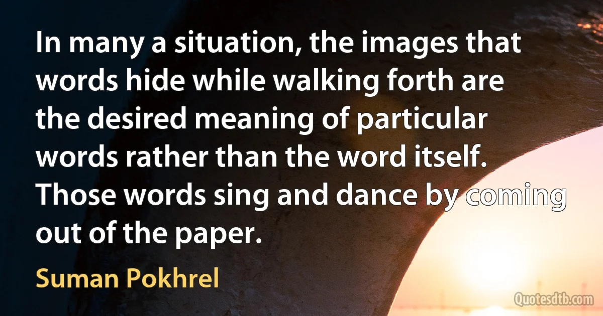 In many a situation, the images that words hide while walking forth are the desired meaning of particular words rather than the word itself. Those words sing and dance by coming out of the paper. (Suman Pokhrel)