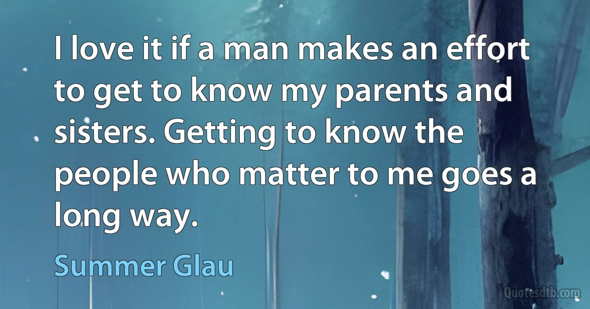 I love it if a man makes an effort to get to know my parents and sisters. Getting to know the people who matter to me goes a long way. (Summer Glau)