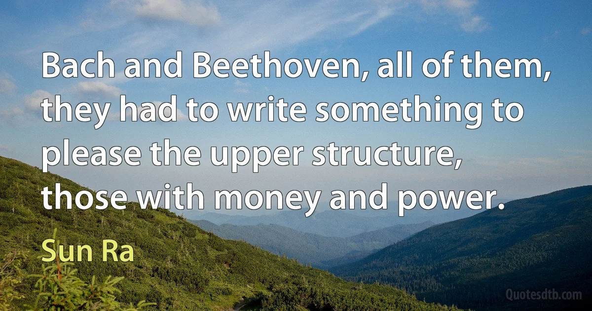 Bach and Beethoven, all of them, they had to write something to please the upper structure, those with money and power. (Sun Ra)