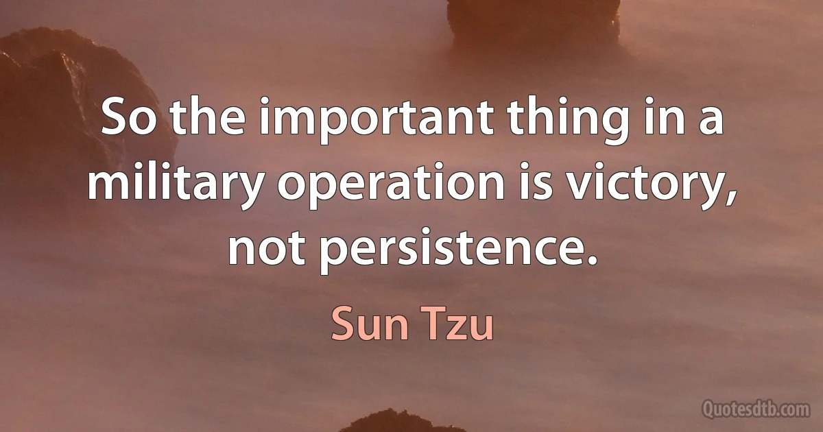 So the important thing in a military operation is victory, not persistence. (Sun Tzu)