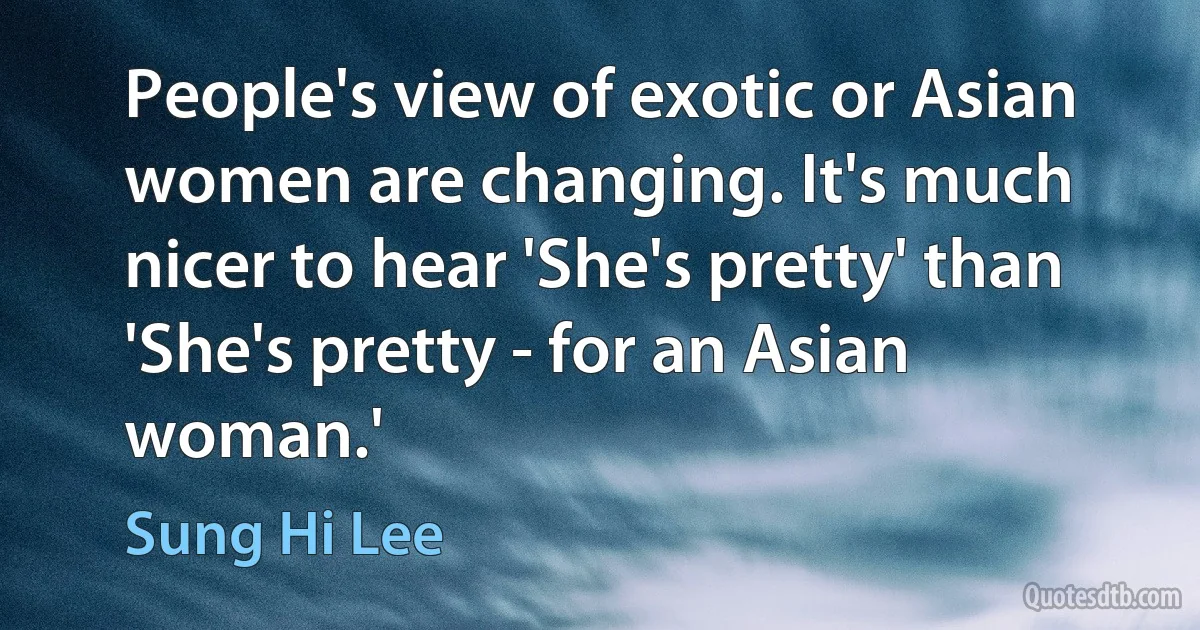 People's view of exotic or Asian women are changing. It's much nicer to hear 'She's pretty' than 'She's pretty - for an Asian woman.' (Sung Hi Lee)