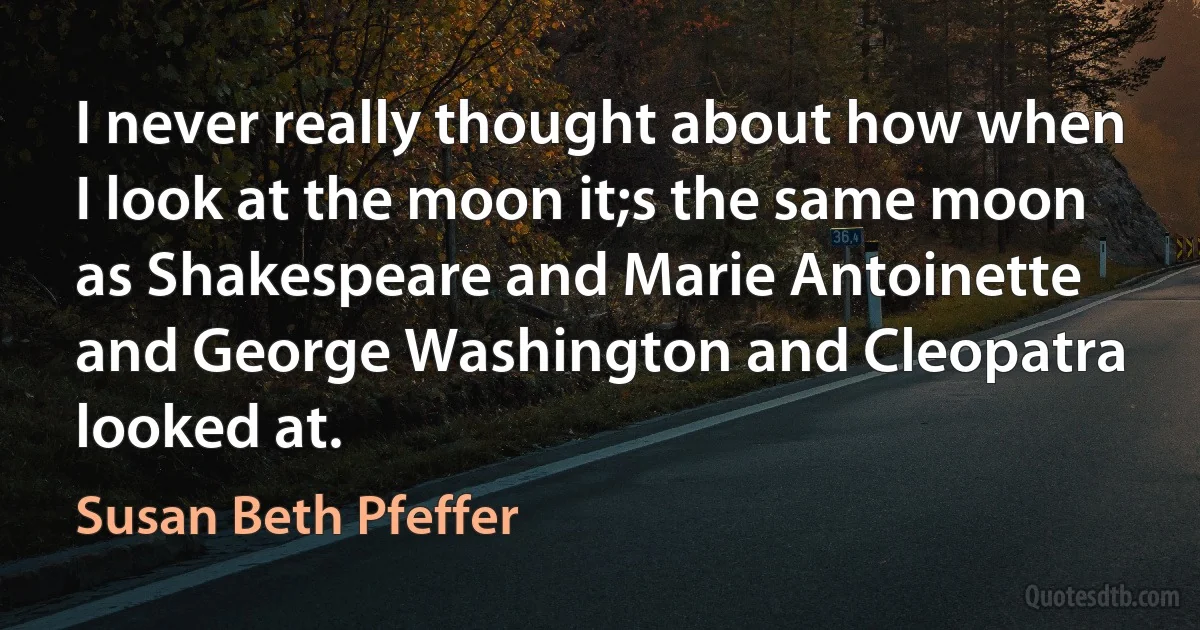 I never really thought about how when I look at the moon it;s the same moon as Shakespeare and Marie Antoinette and George Washington and Cleopatra looked at. (Susan Beth Pfeffer)