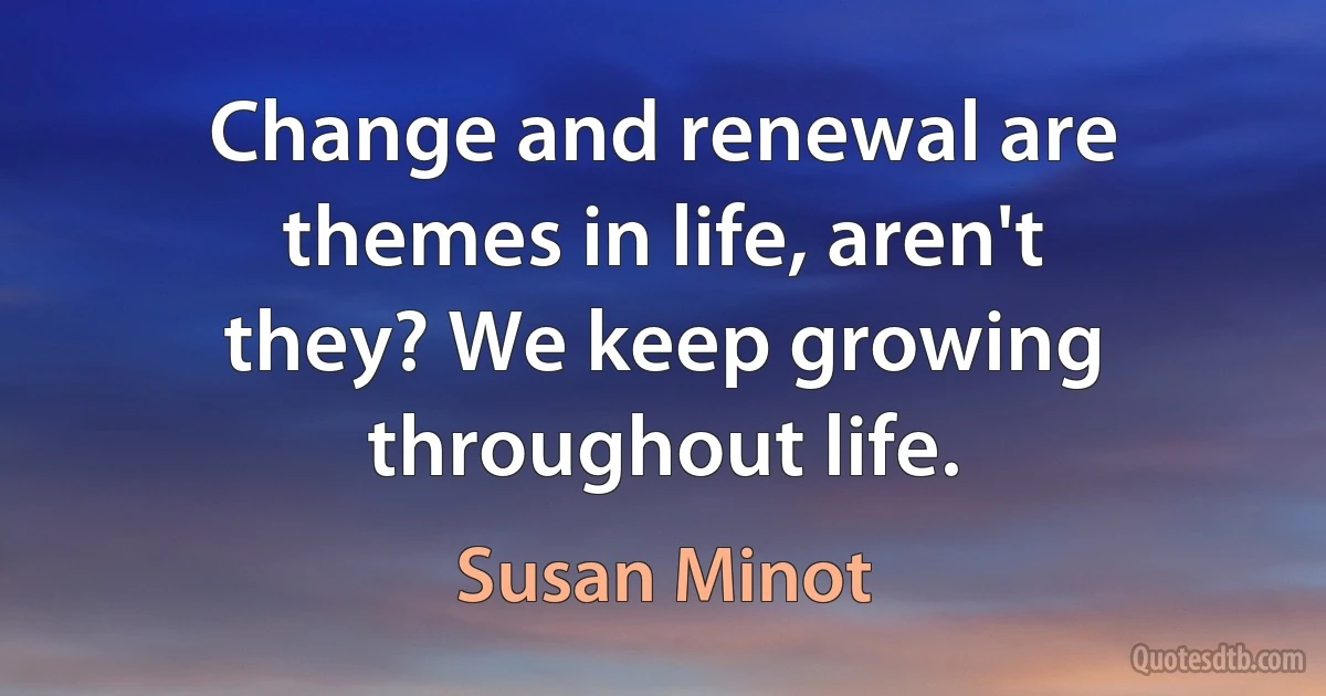 Change and renewal are themes in life, aren't they? We keep growing throughout life. (Susan Minot)