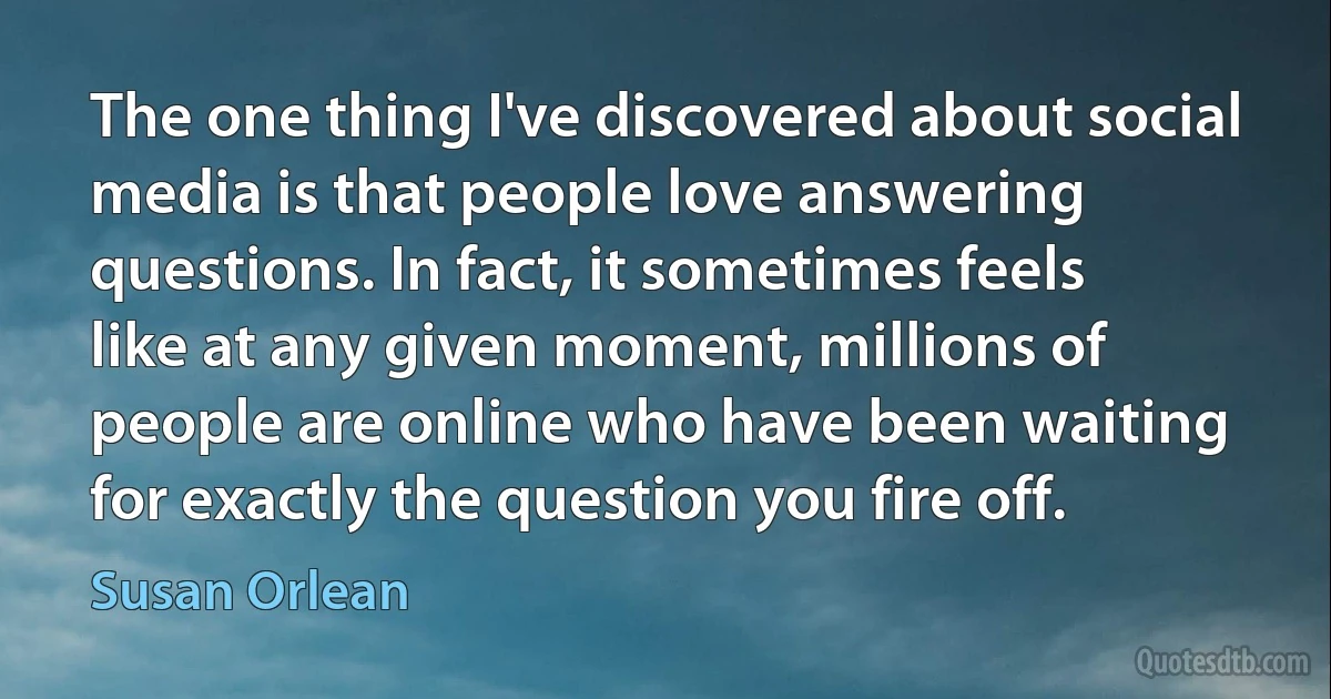 The one thing I've discovered about social media is that people love answering questions. In fact, it sometimes feels like at any given moment, millions of people are online who have been waiting for exactly the question you fire off. (Susan Orlean)