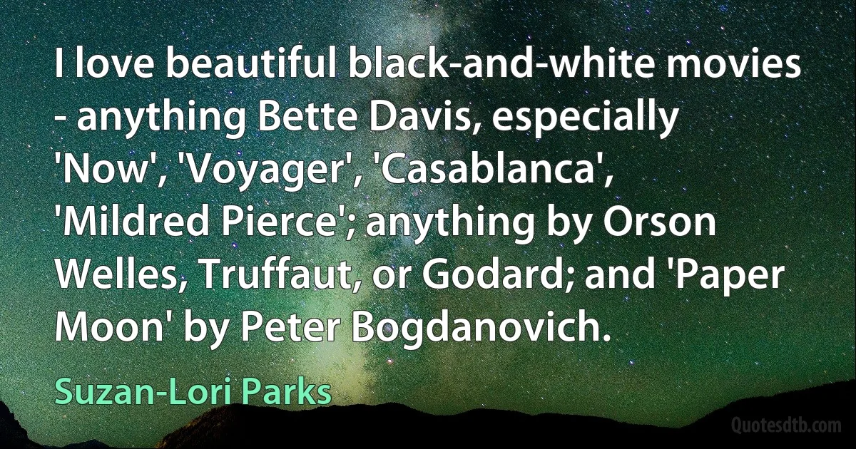 I love beautiful black-and-white movies - anything Bette Davis, especially 'Now', 'Voyager', 'Casablanca', 'Mildred Pierce'; anything by Orson Welles, Truffaut, or Godard; and 'Paper Moon' by Peter Bogdanovich. (Suzan-Lori Parks)