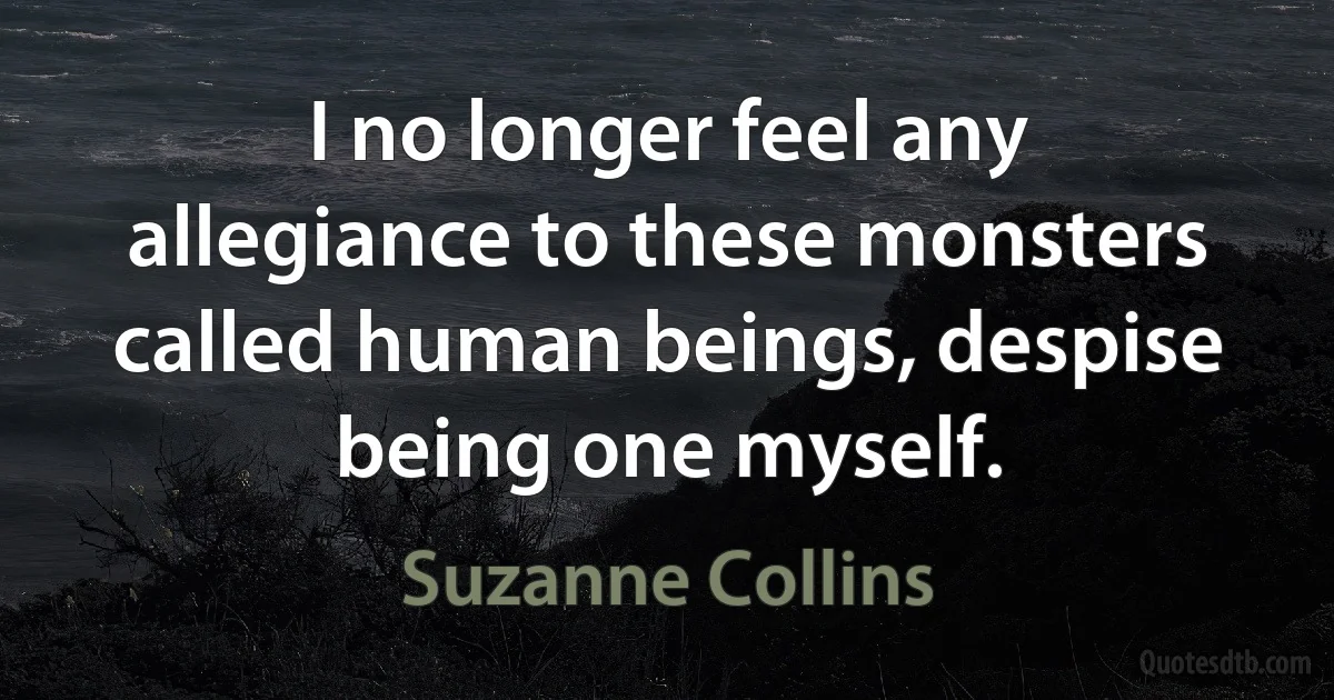 I no longer feel any allegiance to these monsters called human beings, despise being one myself. (Suzanne Collins)