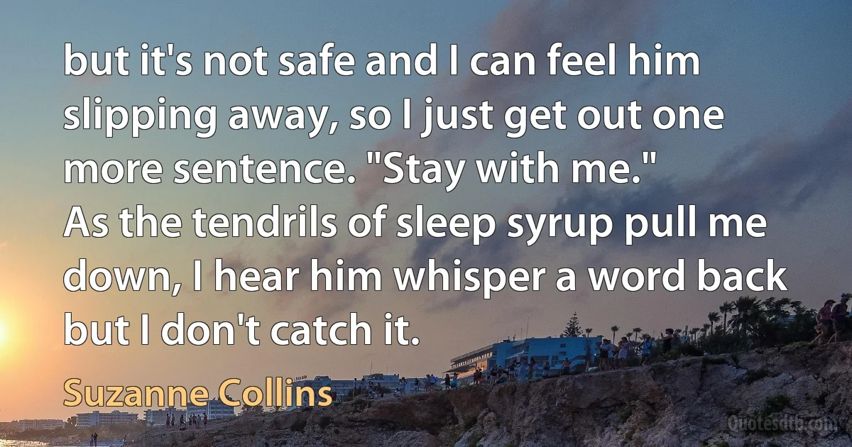 but it's not safe and I can feel him slipping away, so I just get out one more sentence. "Stay with me."
As the tendrils of sleep syrup pull me down, I hear him whisper a word back but I don't catch it. (Suzanne Collins)