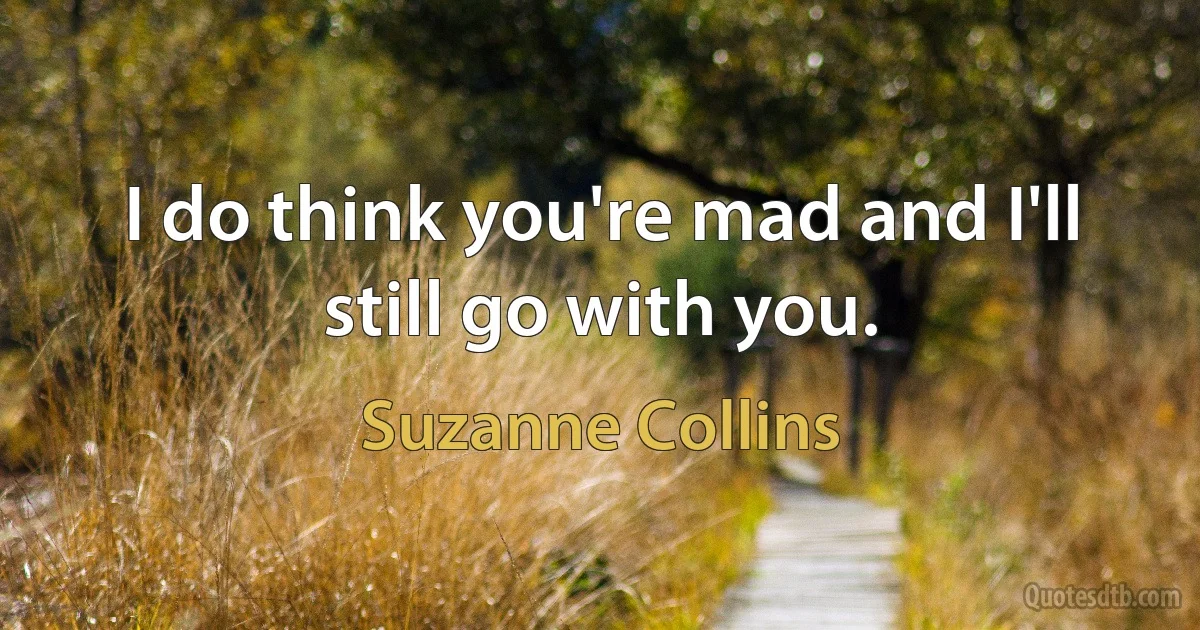 I do think you're mad and I'll still go with you. (Suzanne Collins)