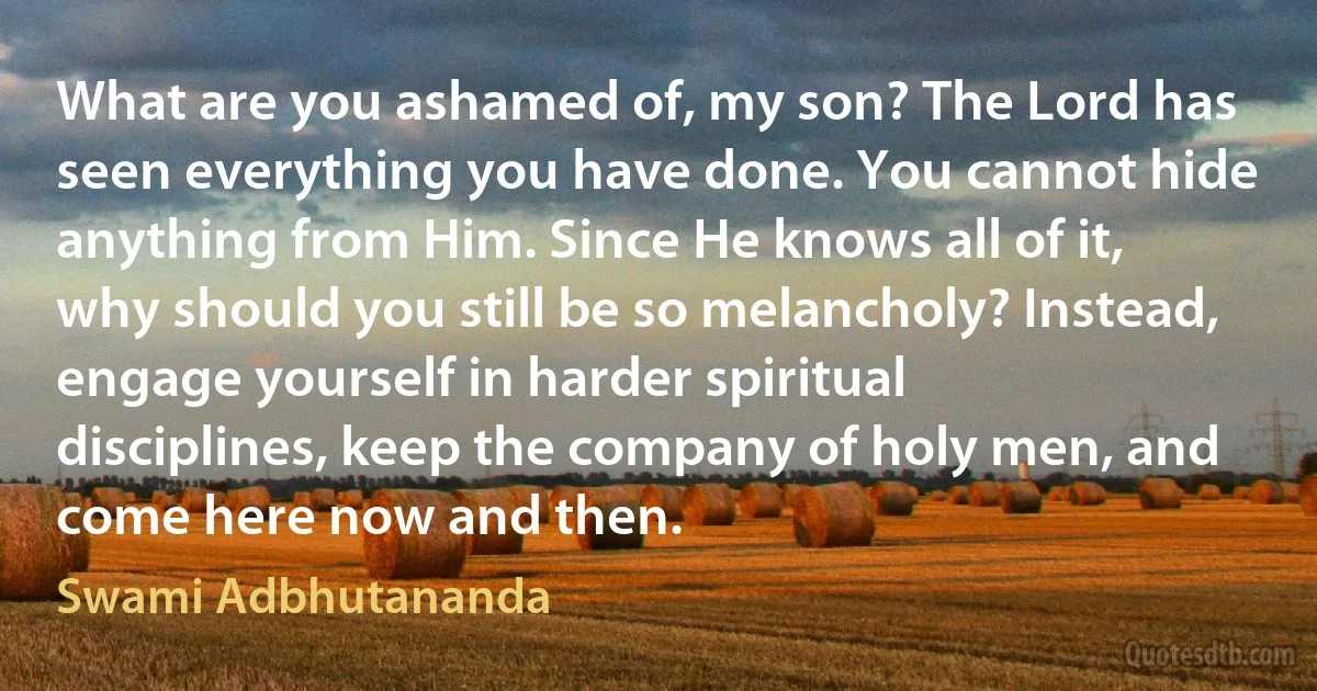 What are you ashamed of, my son? The Lord has seen everything you have done. You cannot hide anything from Him. Since He knows all of it, why should you still be so melancholy? Instead, engage yourself in harder spiritual disciplines, keep the company of holy men, and come here now and then. (Swami Adbhutananda)