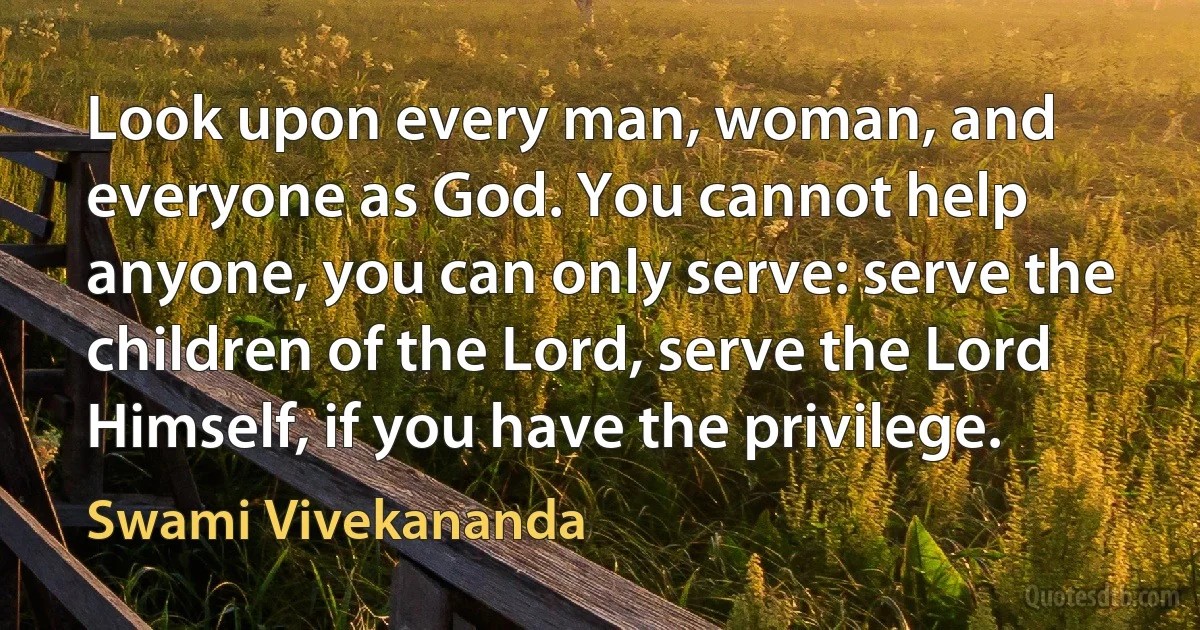 Look upon every man, woman, and everyone as God. You cannot help anyone, you can only serve: serve the children of the Lord, serve the Lord Himself, if you have the privilege. (Swami Vivekananda)