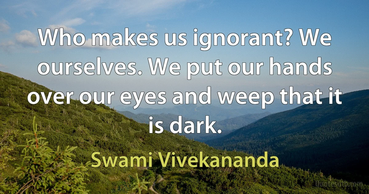 Who makes us ignorant? We ourselves. We put our hands over our eyes and weep that it is dark. (Swami Vivekananda)