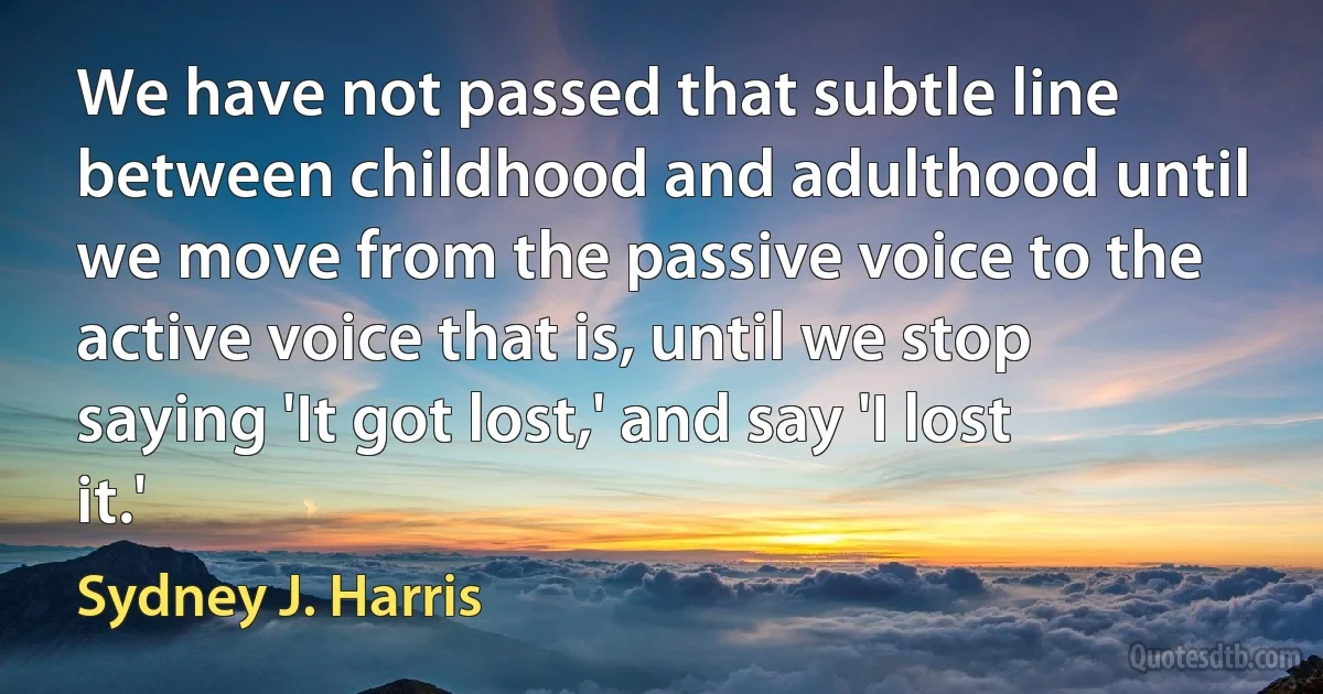 We have not passed that subtle line between childhood and adulthood until we move from the passive voice to the active voice that is, until we stop saying 'It got lost,' and say 'I lost it.' (Sydney J. Harris)