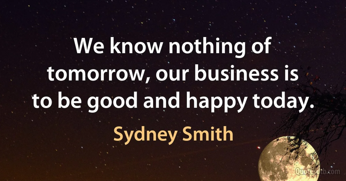 We know nothing of tomorrow, our business is to be good and happy today. (Sydney Smith)