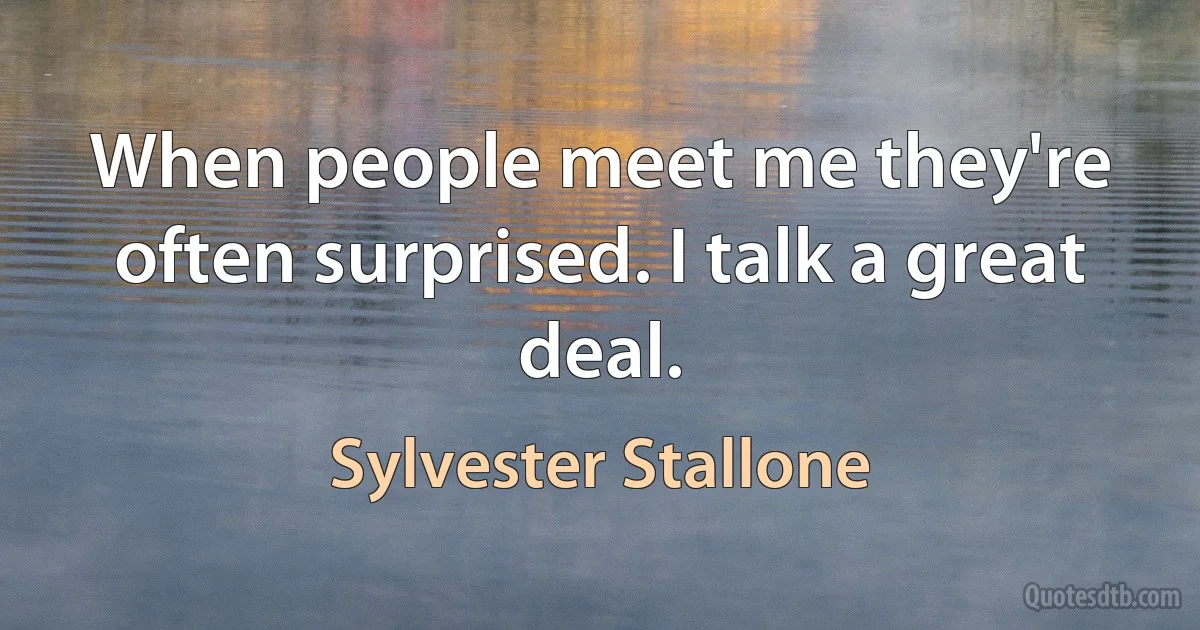 When people meet me they're often surprised. I talk a great deal. (Sylvester Stallone)