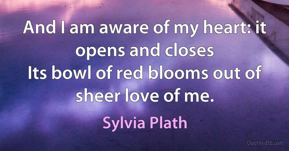 And I am aware of my heart: it opens and closes
Its bowl of red blooms out of sheer love of me. (Sylvia Plath)